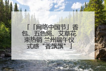 「网络中国节」香包、五色绳、艾草花束热销 兰州端午仪式感“香飘飘”