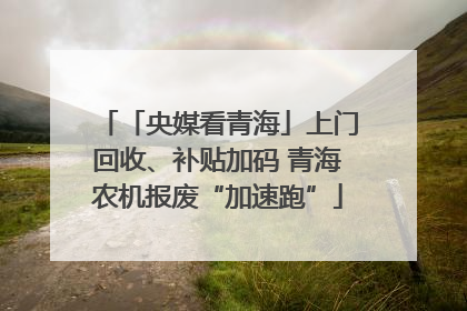 「央媒看青海」上门回收、补贴加码 青海农机报废“加速跑”