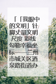 「我眼中的文明」针脚丈量文明尺度 彩线勾勒幸福坐标——兰州市城关区酒泉路街道办事处