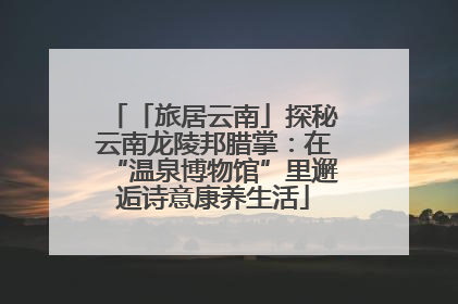 「旅居云南」探秘云南龙陵邦腊掌：在“温泉博物馆”里邂逅诗意康养生活