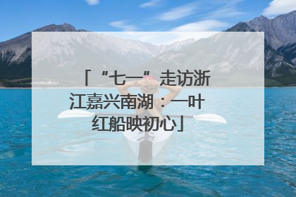 “七一”走访浙江嘉兴南湖：一叶红船映初心