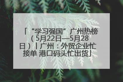 “学习强国”广州热榜（5月22日—5月28日）丨广州：外贸企业忙接单 港口码头忙出货