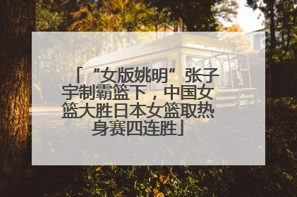 “女版姚明”张子宇制霸篮下，中国女篮大胜日本女篮取热身赛四连胜