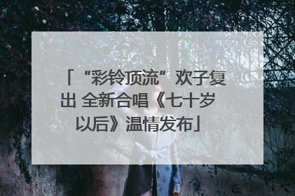 “彩铃顶流”欢子复出 全新合唱《七十岁以后》温情发布