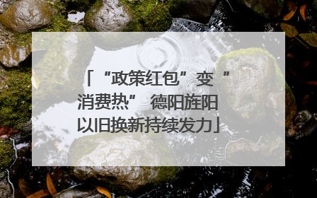 “政策红包”变“消费热” 德阳旌阳以旧换新持续发力