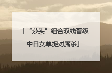 “莎头”组合双线晋级 中日女单捉对厮杀
