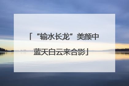 “输水长龙”美颜中 蓝天白云来合影