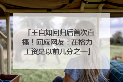 王自如回归后首次直播！回应网友：在格力工资是以前几分之一