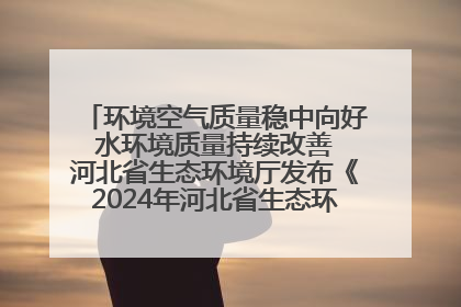 环境空气质量稳中向好 水环境质量持续改善 河北省生态环境厅发布《2024年河北省生态环境状况公报》