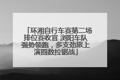 环湘自行车赛第二场排位赛收官 浏阳车队强势领跑，多支劲旅上演圈数拉锯战