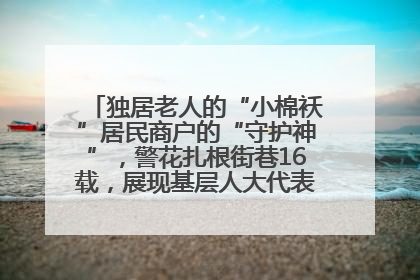 独居老人的“小棉袄”居民商户的“守护神”，警花扎根街巷16载，展现基层人大代表的炽热情怀