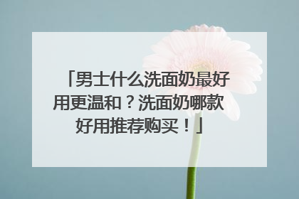 男士什么洗面奶最好用更温和？洗面奶哪款好用推荐购买！