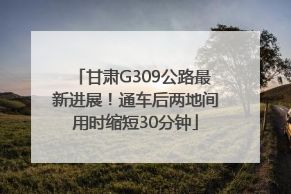 甘肃G309公路最新进展！通车后两地间用时缩短30分钟