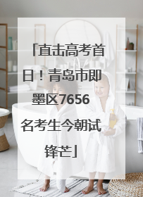 直击高考首日！青岛市即墨区7656名考生今朝试锋芒