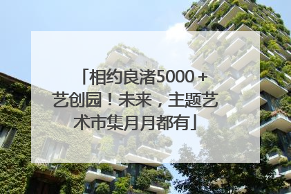 相约良渚5000＋艺创园！未来，主题艺术市集月月都有