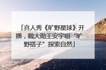 真人秀《旷野星球》开播，魏大勋王安宇组“旷野搭子”探索自然