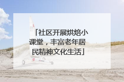 社区开展烘焙小课堂，丰富老年居民精神文化生活
