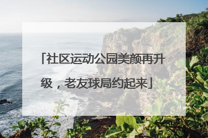 社区运动公园美颜再升级，老友球局约起来