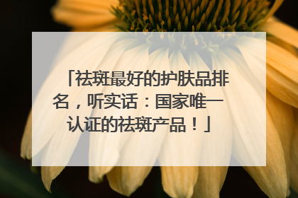 祛斑最好的护肤品排名，听实话：国家唯一认证的祛斑产品！