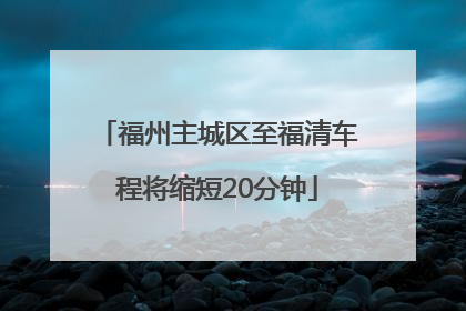 福州主城区至福清车程将缩短20分钟