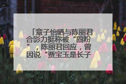 章子怡晒与陈丽君合影力挺称被“圈粉”，陈丽君回应，曾因说“贾宝玉是长子长孙”惹争议