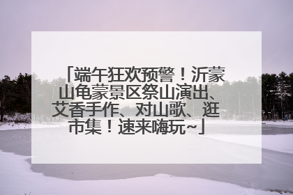 端午狂欢预警！沂蒙山龟蒙景区祭山演出、艾香手作、对山歌、逛市集！速来嗨玩~