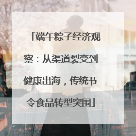 端午粽子经济观察：从渠道裂变到健康出海，传统节令食品转型突围
