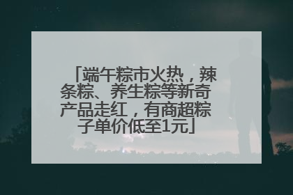 端午粽市火热，辣条粽、养生粽等新奇产品走红，有商超粽子单价低至1元