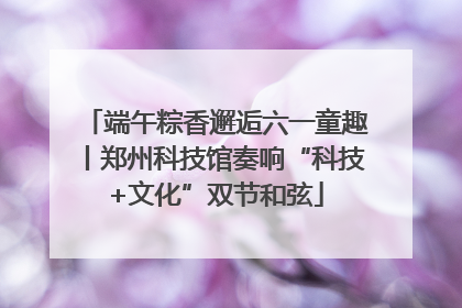 端午粽香邂逅六一童趣丨郑州科技馆奏响“科技+文化”双节和弦