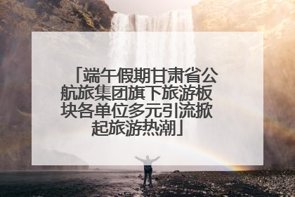 端午假期甘肃省公航旅集团旗下旅游板块各单位多元引流掀起旅游热潮