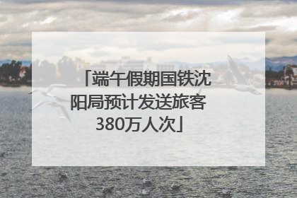 端午假期国铁沈阳局预计发送旅客380万人次