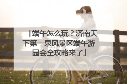 端午怎么玩？济南天下第一泉风景区端午游园会全攻略来了