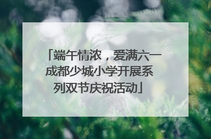 端午情浓，爱满六一 成都少城小学开展系列双节庆祝活动