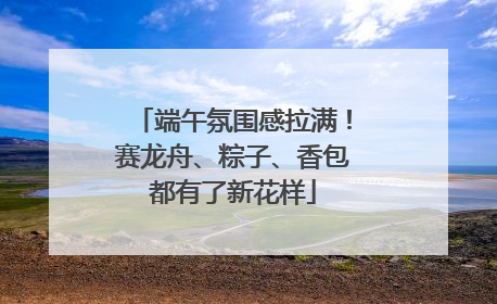 端午氛围感拉满！赛龙舟、粽子、香包都有了新花样