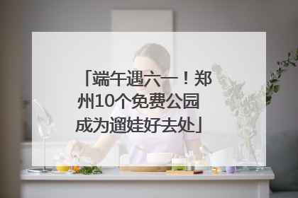 端午遇六一！郑州10个免费公园成为遛娃好去处