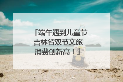 端午遇到儿童节 吉林省双节文旅消费创新高！