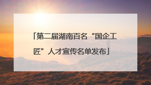 第二届湖南百名“国企工匠”人才宣传名单发布