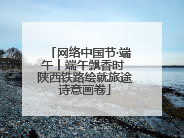 网络中国节·端午丨端午飘香时 陕西铁路绘就旅途诗意画卷