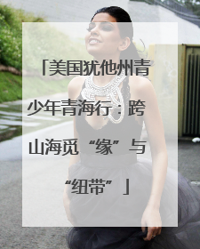 美国犹他州青少年青海行：跨山海觅“缘”与“纽带”