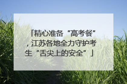 精心准备“高考餐”，江苏各地全力守护考生“舌尖上的安全”