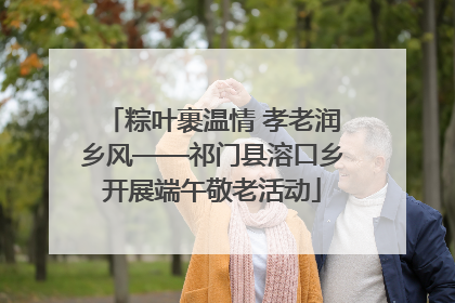 粽叶裹温情 孝老润乡风——祁门县溶口乡开展端午敬老活动