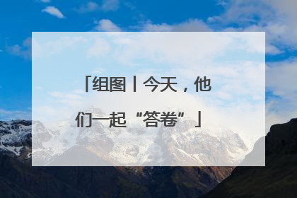 组图丨今天，他们一起“答卷”
