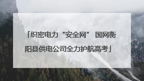 织密电力“安全网” 国网衡阳县供电公司全力护航高考