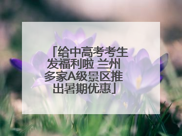 给中高考考生发福利啦 兰州多家A级景区推出暑期优惠