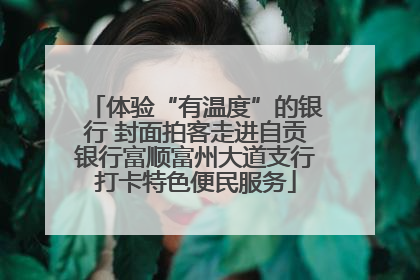 体验“有温度”的银行 封面拍客走进自贡银行富顺富州大道支行打卡特色便民服务