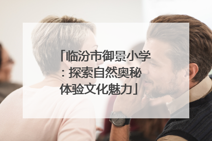 临汾市御景小学：探索自然奥秘 体验文化魅力