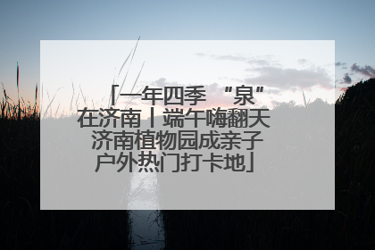一年四季 “泉”在济南丨端午嗨翻天 济南植物园成亲子户外热门打卡地