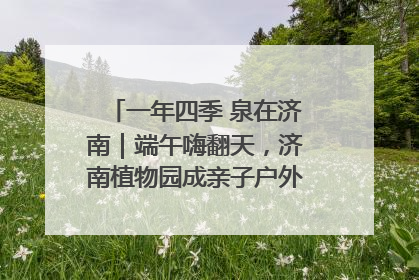 一年四季 泉在济南｜端午嗨翻天，济南植物园成亲子户外热门打卡地