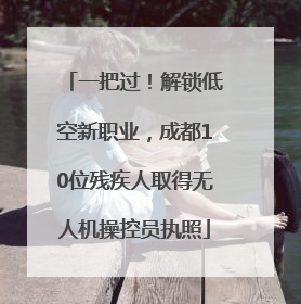 一把过！解锁低空新职业，成都10位残疾人取得无人机操控员执照