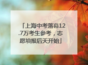 上海中考落幕12.7万考生参考，志愿填报后天开始